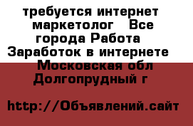 требуется интернет- маркетолог - Все города Работа » Заработок в интернете   . Московская обл.,Долгопрудный г.